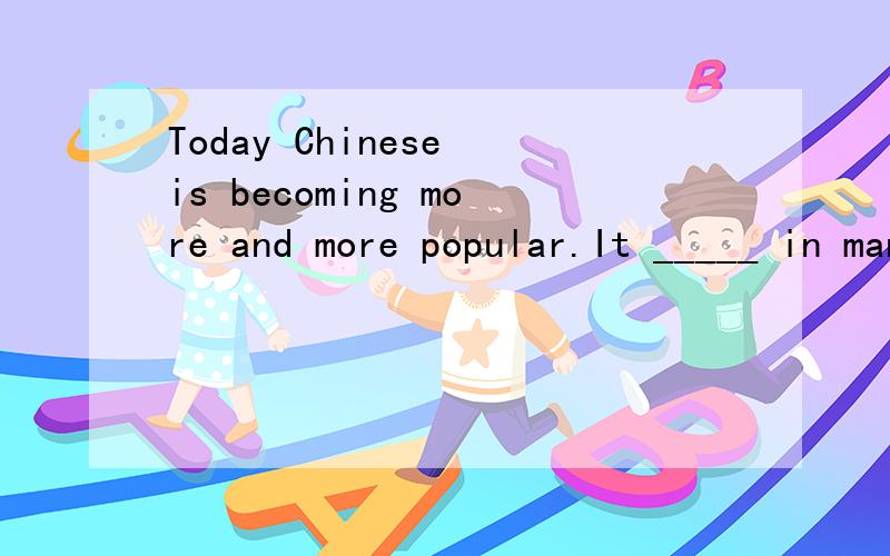 Today Chinese is becoming more and more popular.It _____ in many schools around the world .答案为什么是D,请说明一下理由,谢谢!~~~A teaches  B is teaching  C has taught D is taught