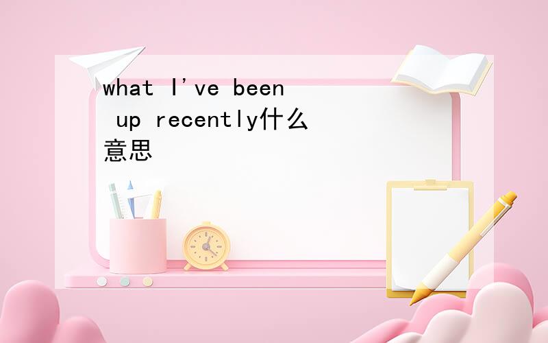 what I've been up recently什么意思