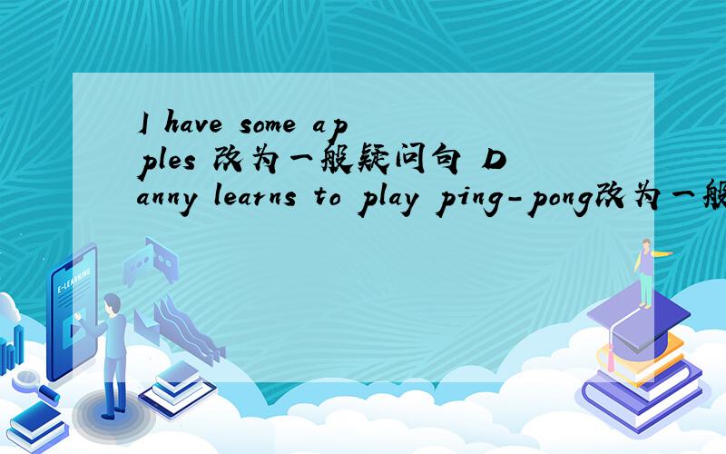 I have some apples 改为一般疑问句 Danny learns to play ping-pong改为一般疑问句