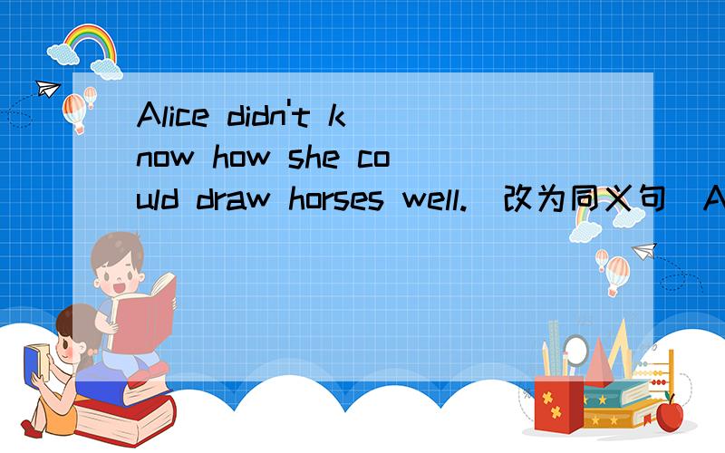 Alice didn't know how she could draw horses well.(改为同义句）Alice didn't know how _________ ____________ horsees well.