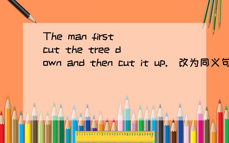 The man first cut the tree down and then cut it up.（改为同义句） The man first cut the tree downand then ___  ___  ___  ___.