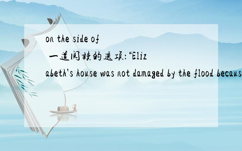 on the side of 一道阅读的选项：“Elizabeth's house was not damaged by the flood because it was on the side of a valley.