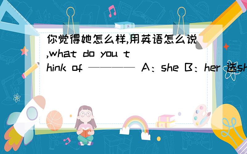 你觉得她怎么样,用英语怎么说,what do you think of ———— A：she B：her 选she还是her