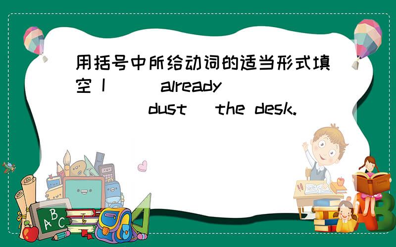 用括号中所给动词的适当形式填空 I () already () (dust) the desk.