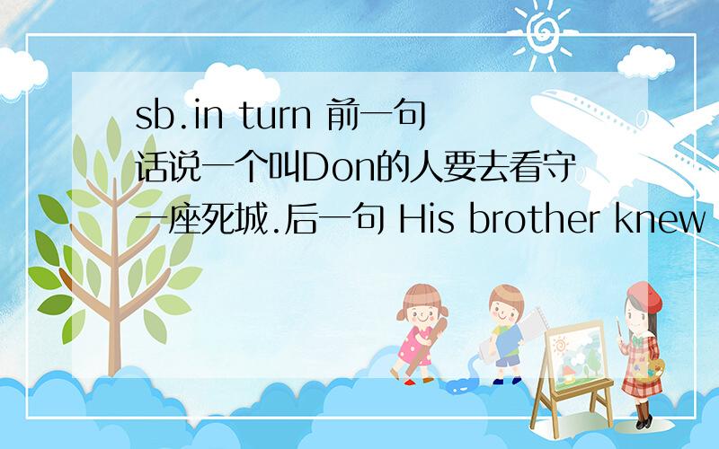 sb.in turn 前一句话说一个叫Don的人要去看守一座死城.后一句 His brother knew that Don in turn must also be watched.