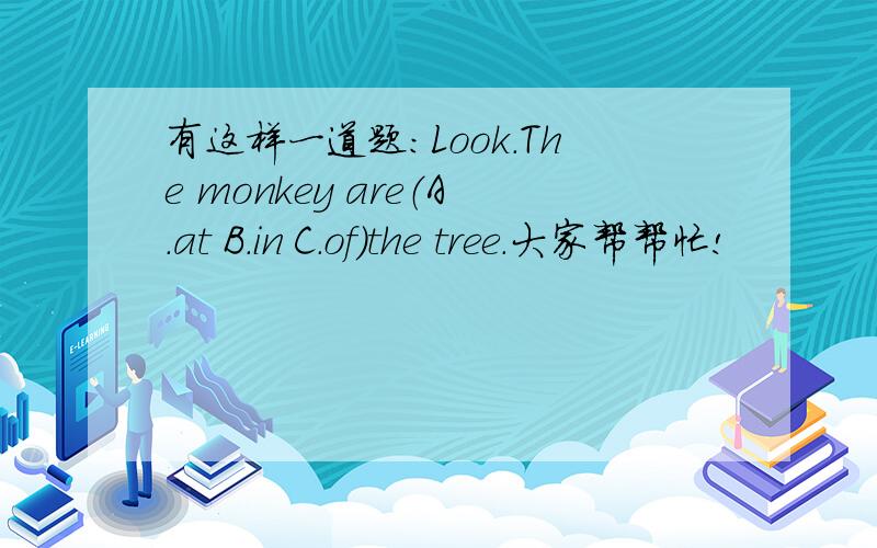 有这样一道题：Look.The monkey are（A.at B.in C.of）the tree.大家帮帮忙!