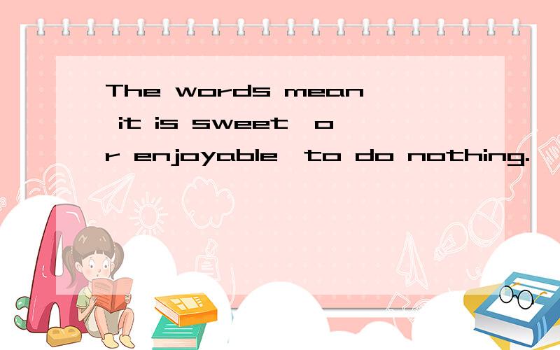 The words mean it is sweet,or enjoyable,to do nothing.