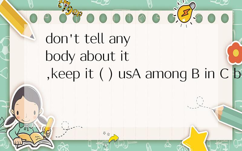 don't tell anybody about it ,keep it ( ) usA among B in C between D with