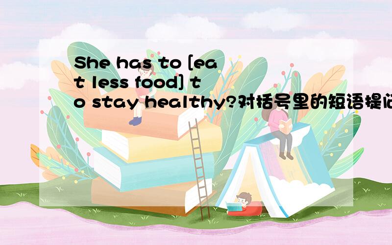 She has to [eat less food] to stay healthy?对括号里的短语提问________ ________ She ________ to do to stay healthy?