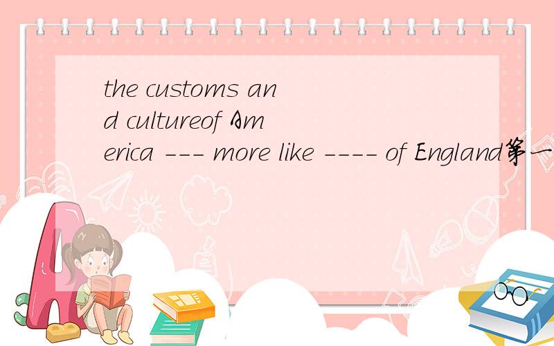 the customs and cultureof America --- more like ---- of England第一个空填is还是are  ,第二个空填that 还是those