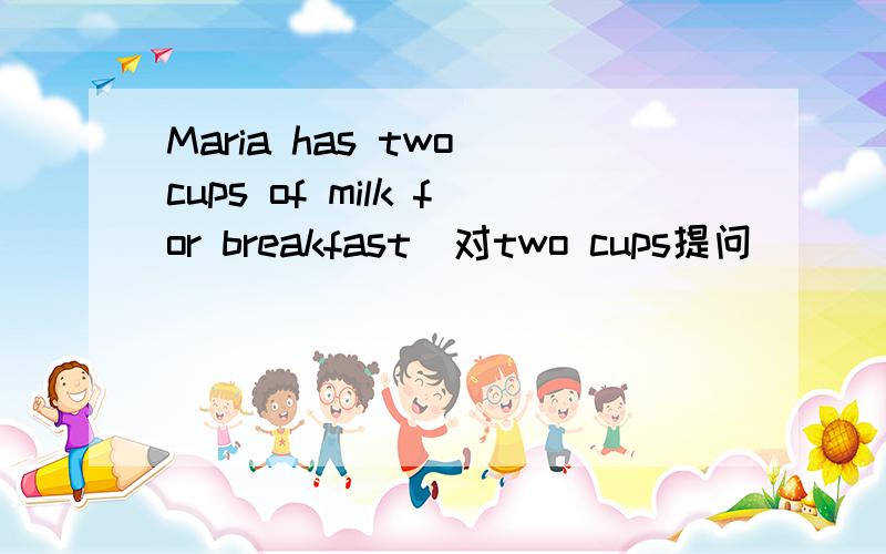 Maria has two cups of milk for breakfast（对two cups提问）