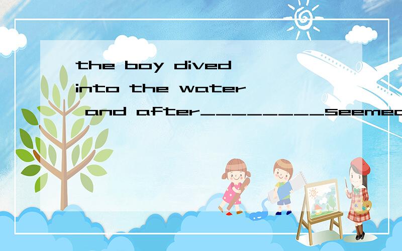 the boy dived into the water and after________seemed to be a long time,he came up again.大the boy dived into the water and after________seemed to be a long time,he came up again.awhat b it she thought i was talking about her daughter,______,in fact