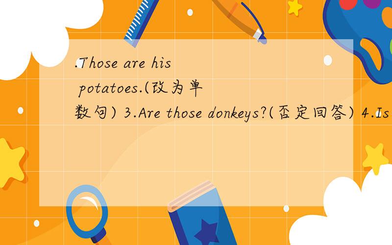 .Those are his potatoes.(改为单数句) 3.Are those donkeys?(否定回答) 4.Is that a garden?(肯定回答)