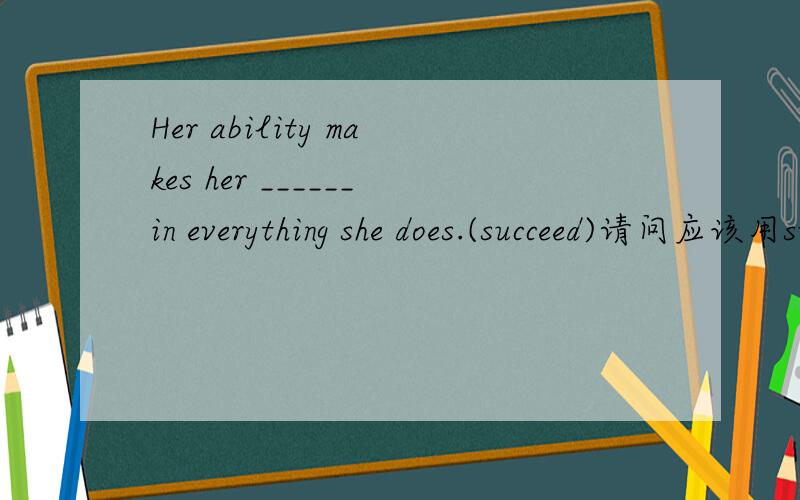 Her ability makes her ______in everything she does.(succeed)请问应该用succeed的动词,名词还是形容词?