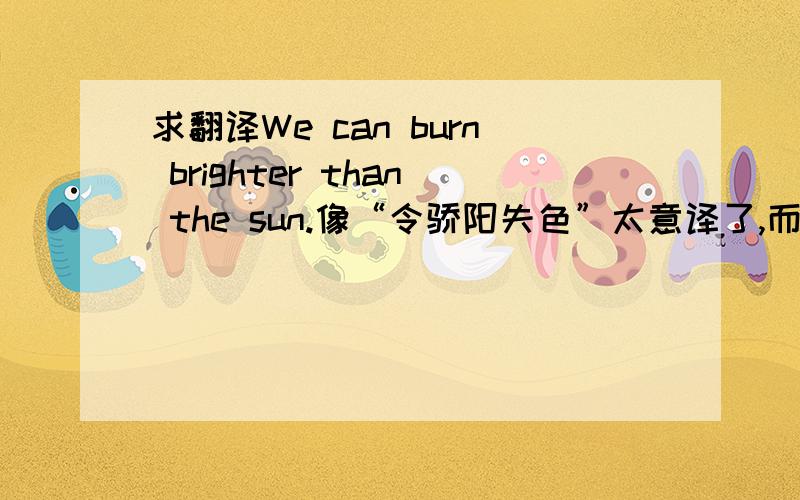 求翻译We can burn brighter than the sun.像“令骄阳失色”太意译了,而且和原意有出入,求更好翻译.