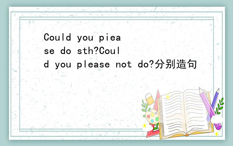 Could you piease do sth?Could you please not do?分别造句