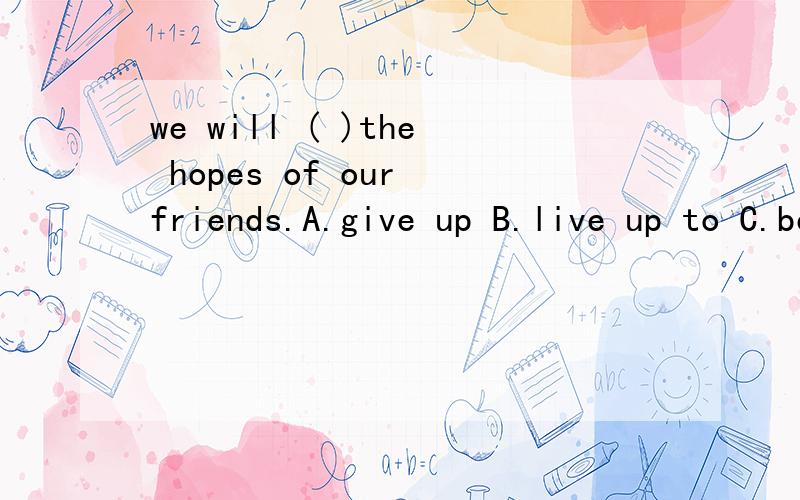 we will ( )the hopes of our friends.A.give up B.live up to C.be able to D.take in 要理由偶~