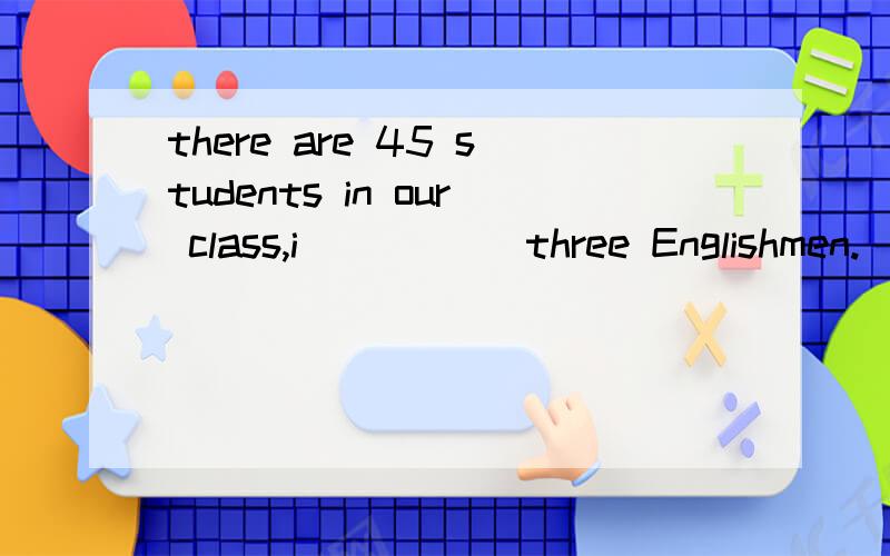 there are 45 students in our class,i_____ three Englishmen.