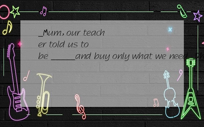 _Mum,our teacher told us to be _____and buy only what we need._Oh,dear .I'm glad to here that.A.content B.generous C.practicle D.actual