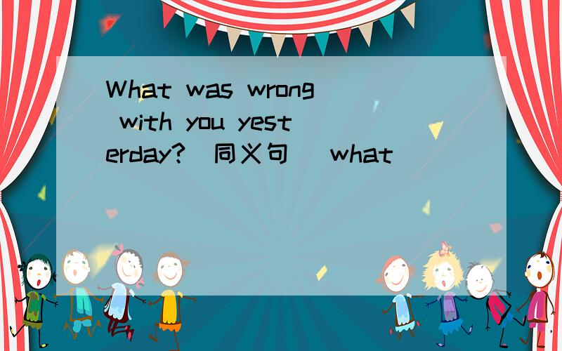 What was wrong with you yesterday?(同义句) what______ ______ you yesterday?