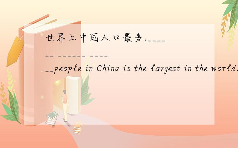 世界上中国人口最多.______ ______ ______people in China is the largest in the world.______ ______ ______ ______people in China in the world.