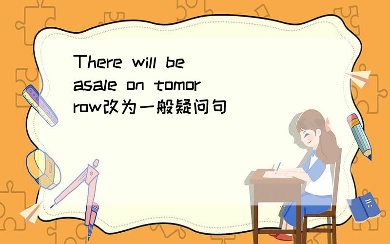 There will be asale on tomorrow改为一般疑问句