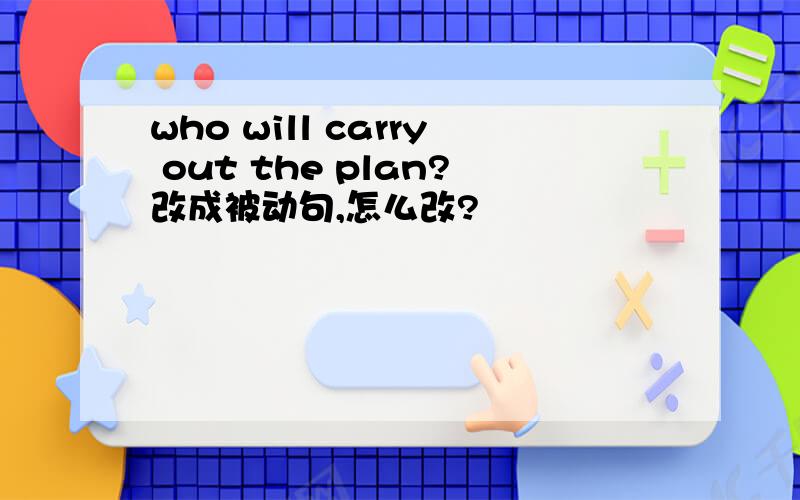 who will carry out the plan?改成被动句,怎么改?