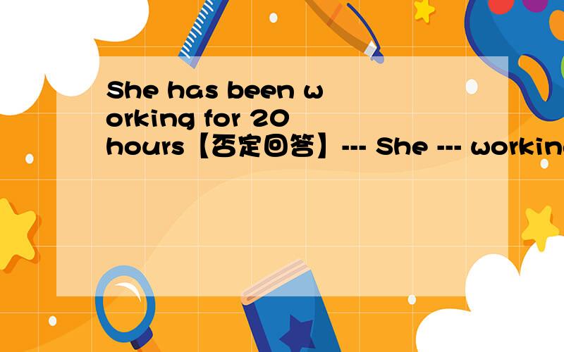 She has been working for 20 hours【否定回答】--- She --- working for 20 hours No--- ---- [----这个是空格子 就是叫你填的东西] 2题 I've been skating since i was six years old【提问】 --- --- --- you been skating?3题 Tom ran fo