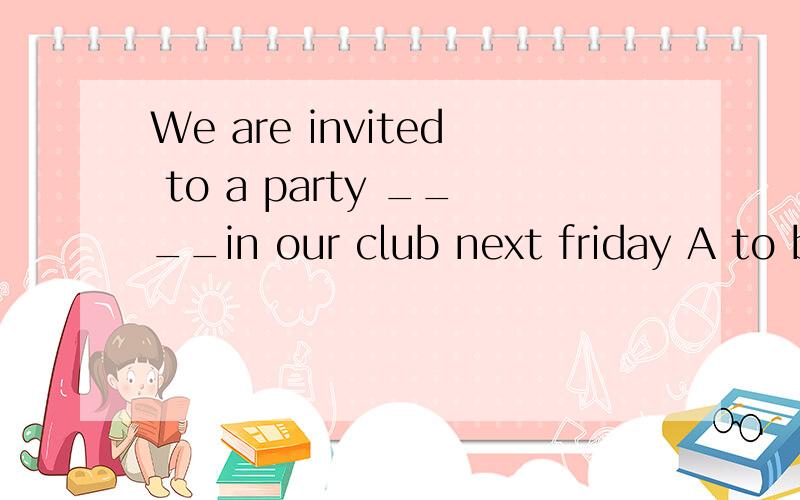 We are invited to a party ____in our club next friday A to be held B held C being held D holding为什么选A