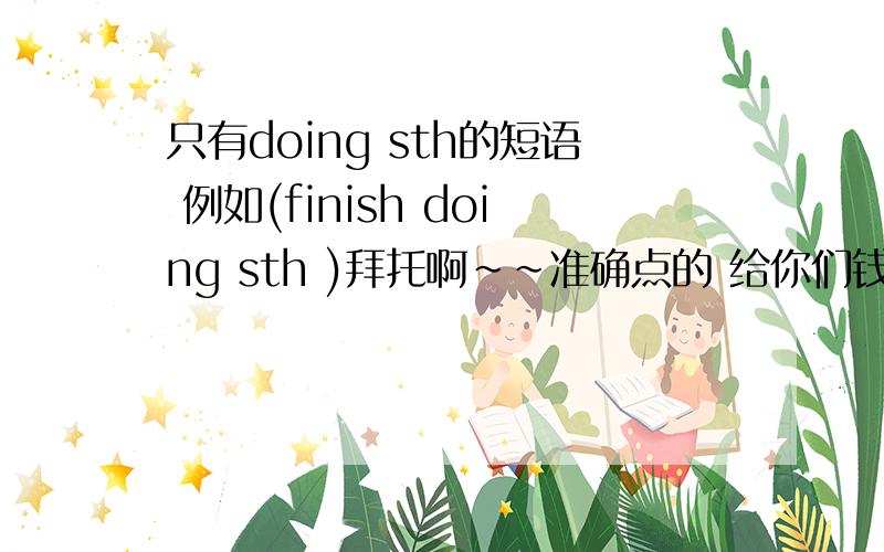 只有doing sth的短语 例如(finish doing sth )拜托啊~~准确点的 给你们钱哦完整点,再添上中文!拜托!