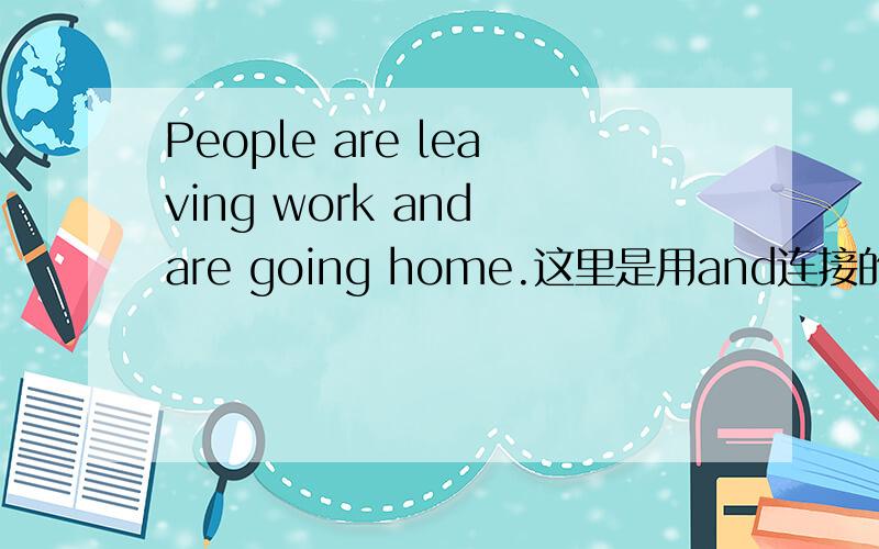 People are leaving work and are going home.这里是用and连接的,and后面的are不是应该省略的吗?为何书