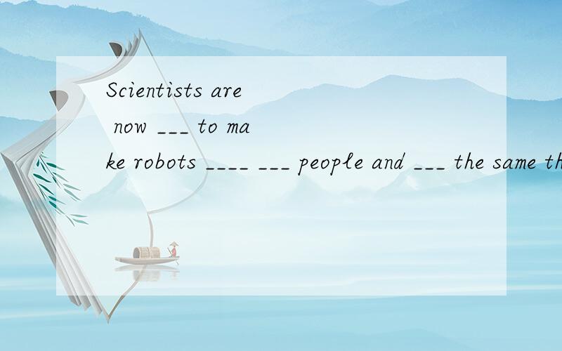 Scientists are now ___ to make robots ____ ___ people and ___ the same things ___ us一些科学家正在尽力使机器人看起来像人,而且做和我们一样的事情