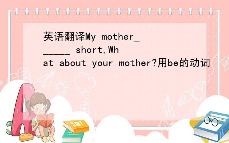 英语翻译My mother______ short,What about your mother?用be的动词
