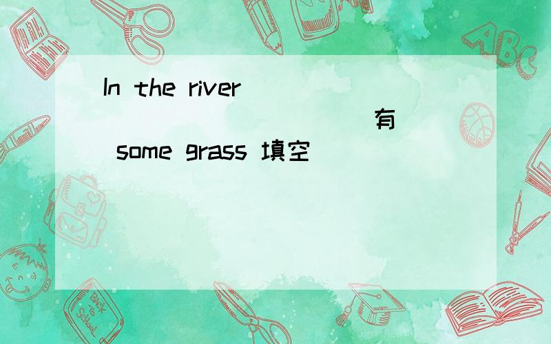 In the river ___ ___ ___ (有) some grass 填空