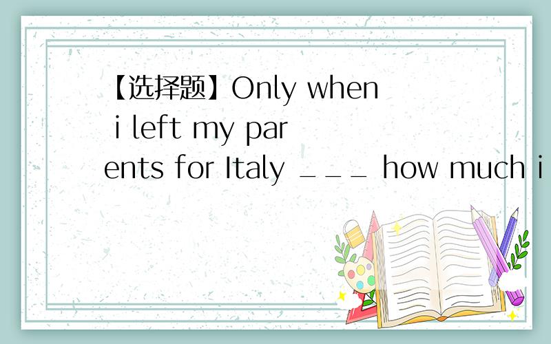 【选择题】Only when i left my parents for Italy ___ how much i loved them.A.i realized B.i had realizedC.had i realizedD.did i realize为什么呀,看不清.【】【】【】【】【】为什么不用C，完成时呢？注意：为什么不能
