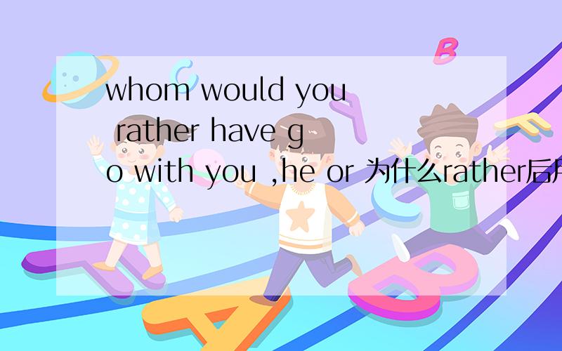 whom would you rather have go with you ,he or 为什么rather后用那个have