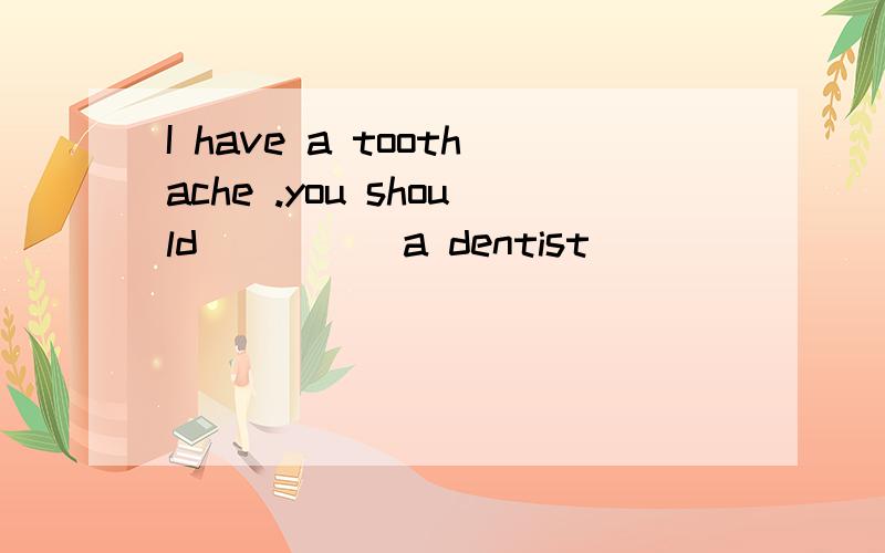 I have a toothache .you should ____ a dentist
