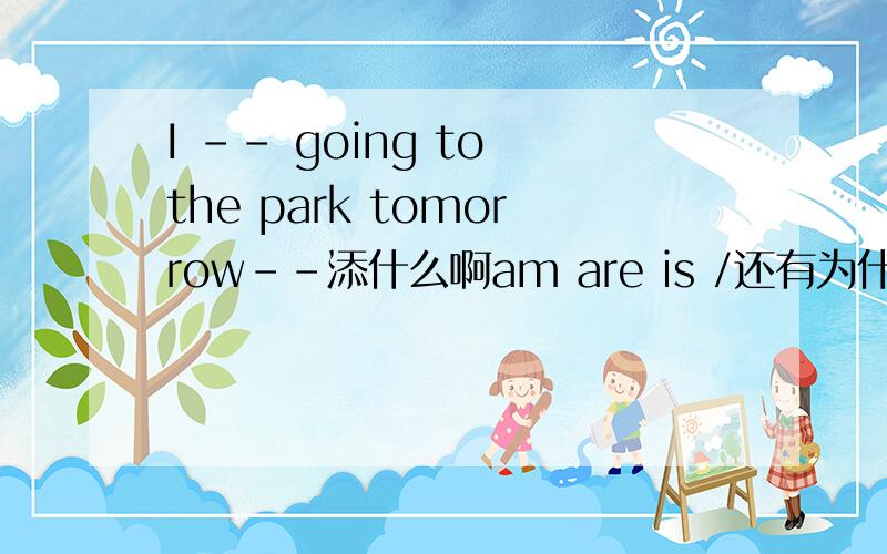 I -- going to the park tomorrow--添什么啊am are is /还有为什么为什么?