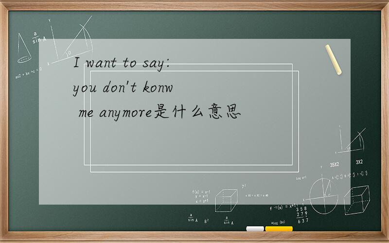 I want to say:you don't konw me anymore是什么意思