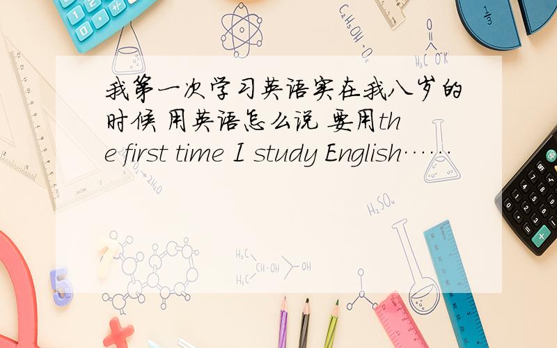 我第一次学习英语实在我八岁的时候 用英语怎么说 要用the first time I study English……