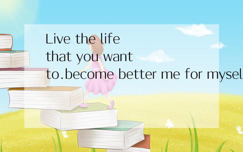 Live the life that you want to.become better me for myself!Live the life that you want to.become better me for myself!