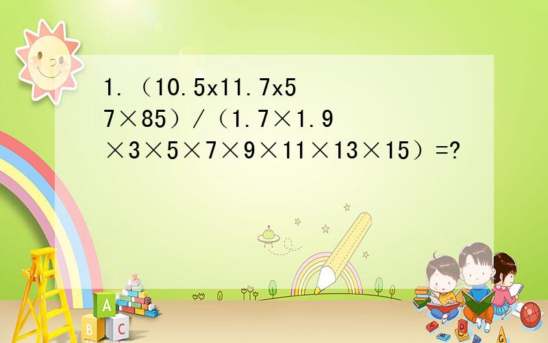 1.（10.5x11.7x57×85）/（1.7×1.9×3×5×7×9×11×13×15）=?