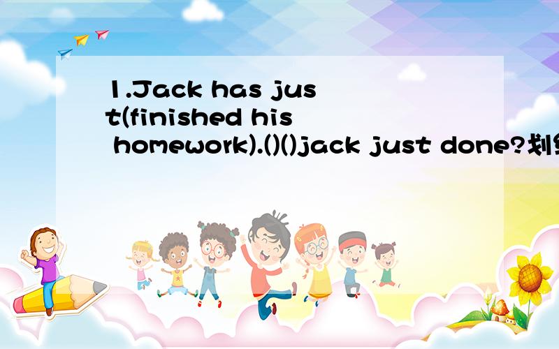 1.Jack has just(finished his homework).()()jack just done?划线部分提问2.How much is the plane ticket?()the()of the plane ticket?同义句3.He went there (by plane).()()he go there?划线部分提问