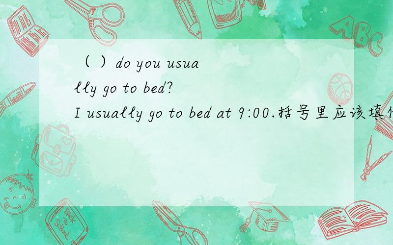 （ ）do you usually go to bed?I usually go to bed at 9:00.括号里应该填什么?