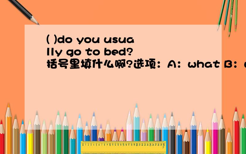 ( )do you usually go to bed?括号里填什么啊?选项：A：what B：what time C:where D:How还有，When do you finish your classes?---------about 5:00.A.At B.In C.On D.FromWe startour _____ at 8:oo every morning.A.lesson B.class C.classes D.scho