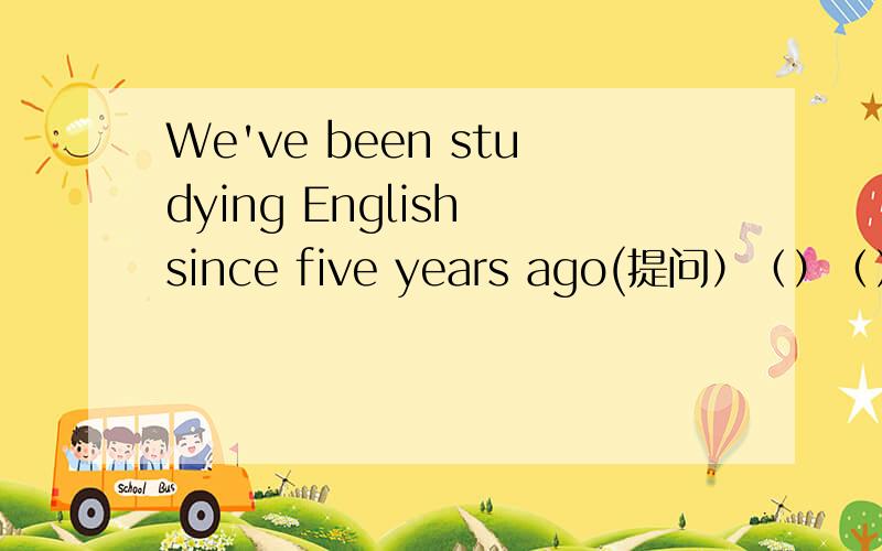 We've been studying English since five years ago(提问）（）（）have（）been studying English?