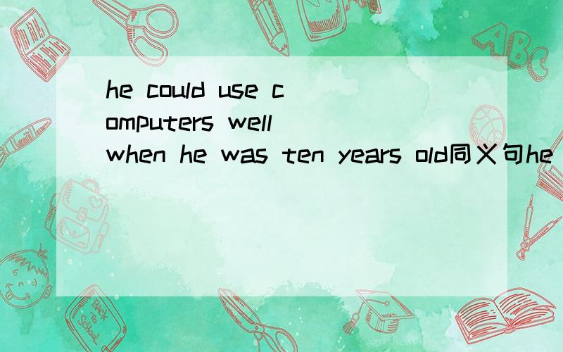he could use computers well when he was ten years old同义句he __ __ __ use computers well ___ ___ ___ ___ ten
