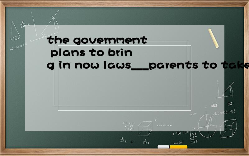 the government plans to bring in now laws___parents to take more responsibility for the education othe government plans to bring in now laws___parents to take more responsibility for the education of their childrenA to force B forcing