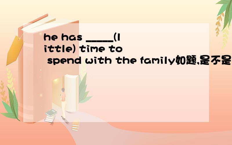 he has _____(little) time to spend with the family如题,是不是填less