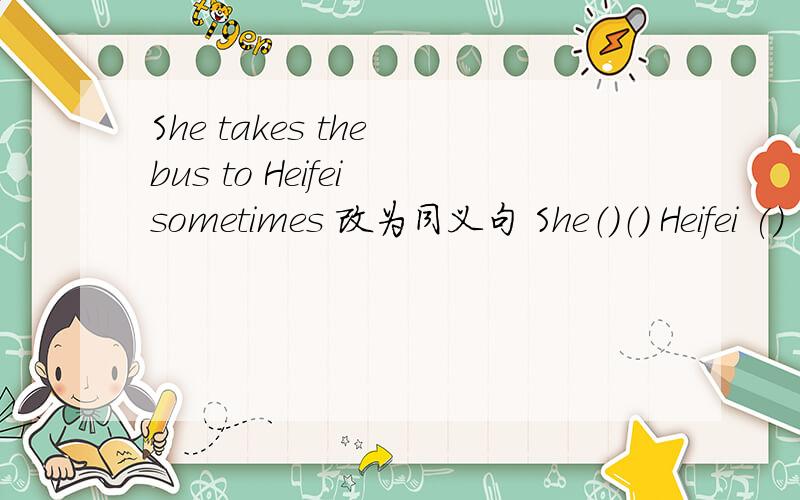 She takes the bus to Heifei sometimes 改为同义句 She（）（） Heifei () ()sometimes